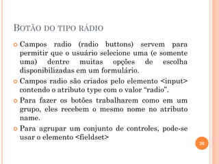 BOTÃO DO TIPO RÁDIO
 Campos radio (radio buttons) servem para
permitir que o usuário selecione uma (e somente
uma) dentre muitas opções de escolha
disponibilizadas em um formulário.
 Campos radio são criados pelo elemento <input>
contendo o atributo type com o valor “radio”.
 Para fazer os botões trabalharem como em um
grupo, eles recebem o mesmo nome no atributo
name.
 Para agrupar um conjunto de controles, pode-se
usar o elemento <fieldset>
26
 
