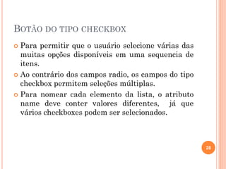 BOTÃO DO TIPO CHECKBOX
 Para permitir que o usuário selecione várias das
muitas opções disponíveis em uma sequencia de
itens.
 Ao contrário dos campos radio, os campos do tipo
checkbox permitem seleções múltiplas.
 Para nomear cada elemento da lista, o atributo
name deve conter valores diferentes, já que
vários checkboxes podem ser selecionados.
28
 