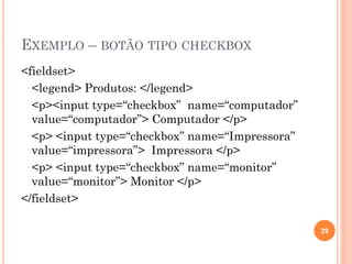 EXEMPLO – BOTÃO TIPO CHECKBOX
<fieldset>
<legend> Produtos: </legend>
<p><input type=“checkbox” name=“computador”
value=“computador”> Computador </p>
<p> <input type=“checkbox” name=“Impressora”
value=“impressora”> Impressora </p>
<p> <input type=“checkbox” name=“monitor”
value=“monitor”> Monitor </p>
</fieldset>
29
 