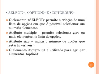 <SELECT>, <OPTION> E <OPTGROUP>
 O elemento <SELECT> permite a criação de uma
lista de opções em que é possível selecionar um
ou mais elementos.
 Atributo multiple – permite selecionar zero ou
mais elementos na lista de opções.
 Atributo size – indica o número de opções que
estarão visíveis.
 O elemento <optgroup> é utilizado para agrupar
elementos <option>
32
 