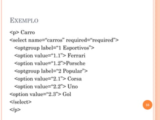 EXEMPLO
<p> Carro
<select name=“carros” required=“required”>
<optgroup label=“1 Esportivos”>
<option value=“1.1”> Ferrari
<option value=“1.2”>Porsche
<optgroup label=“2 Popular”>
<option value=“2.1”> Corsa
<option value=“2.2”> Uno
<option value=“2.3”> Gol
</select>
</p>
33
 