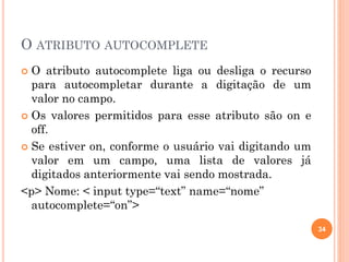 O ATRIBUTO AUTOCOMPLETE
 O atributo autocomplete liga ou desliga o recurso
para autocompletar durante a digitação de um
valor no campo.
 Os valores permitidos para esse atributo são on e
off.
 Se estiver on, conforme o usuário vai digitando um
valor em um campo, uma lista de valores já
digitados anteriormente vai sendo mostrada.
<p> Nome: < input type=“text” name=“nome”
autocomplete=“on”>
34
 