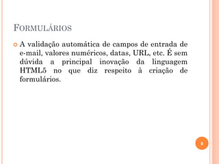 FORMULÁRIOS
 A validação automática de campos de entrada de
e-mail, valores numéricos, datas, URL, etc. É sem
dúvida a principal inovação da linguagem
HTML5 no que diz respeito à criação de
formulários.
6
 