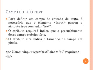 CAMPO DO TIPO TEXT
 Para definir um campo de entrada de texto, é
necessário que o elemento <input> possua o
atributo type com valor “text”.
 O atributo required indica que o preenchimento
desse campo é obrigatório.
 O atributo size indica o tamanho do campo em
pixels.
<p> Nome: <input type=“text” size = “50” required>
</p>
8
 