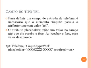 CAMPO DO TIPO TEL
 Para definir um campo de entrada de telefone, é
necessário que o elemento <input> possua o
atributo type com valor “tel”.
 O atributo placeholder exibe um valor no campo
até que ele receba o foco. Ao receber o foco, esse
valor desaparece.
<p> Telefone: < input type=“tel”
placeholder=“(XX)XXXX-XXXX” required></p>
9
 
