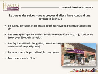 Huwans clubaventure en Provence

Le bureau des guides Huwans propose d’aller à la rencontre d’une
Provence méconnue
 Un bureau de guides et un espace dédié aux voyages d’aventure à Bouc Bel
air.
 Une offre spécifique de produits inédits le temps d’une 1/2j, 1 j, 1 WE ou un
break pour découvrir la région.
 Une équipe 100% dédiée (guides, conseillers voyages, producteurs et
communauté de pratiquants)
 Un espace détente permettant des rencontres
 Des conférences et films

 