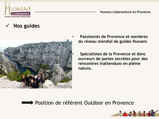 Huwans clubaventure en Provence

 Nos guides
•

Passionnés de Provence et membres
du réseau mondial de guides Huwans

•

Spécialistes de la Provence et donc
ouvreurs de portes secrètes pour des
rencontres inattendues en pleine
nature.

Position de référent Outdoor en Provence

 