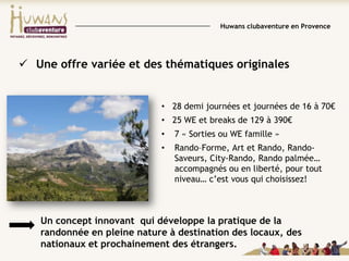 Huwans clubaventure en Provence

 Une offre variée et des thématiques originales

• 28 demi journées et journées de 16 à 70€
• 25 WE et breaks de 129 à 390€

•

7 « Sorties ou WE famille »

•

Rando–Forme, Art et Rando, RandoSaveurs, City-Rando, Rando palmée…
accompagnés ou en liberté, pour tout
niveau… c’est vous qui choisissez!

Un concept innovant qui développe la pratique de la
randonnée en pleine nature à destination des locaux, des
nationaux et prochainement des étrangers.

 