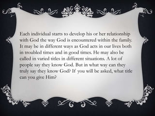 Each individual starts to develop his or her relationship
with God the way God is encountered within the family.
It may be in different ways as God acts in our lives both
in troubled times and in good times. He may also be
called in varied titles in different situations. A lot of
people say they know God. But in what way can they
truly say they know God? If you will be asked, what title
can you give Him?
 