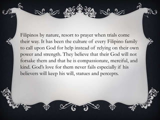 Filipinos by nature, resort to prayer when trials come
their way. It has been the culture of every Filipino family
to call upon God for help instead of relying on their own
power and strength. They believe that their God will not
forsake them and that he is compassionate, merciful, and
kind. God’s love for them never fails especially if his
believers will keep his will, statues and percepts.
 