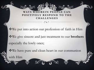 WAY S W HER EIN PEOPLE CA N
POSITIVELY R ESPOND TO THE
CHA LLENGES
We put into action our profession of faith in Him
We give sincere and just treatment to our brothers
especially the lowly ones;
We have pure and clean heart in our communion
with Him
 