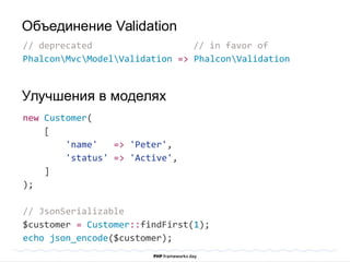 // deprecated // in favor of
PhalconMvcModelValidation => PhalconValidation
new Customer(
[
'name' => 'Peter',
'status' => 'Active',
]
);
// JsonSerializable
$customer = Customer::findFirst(1);
echo json_encode($customer);
Объединение Validation
Улучшения в моделях
 