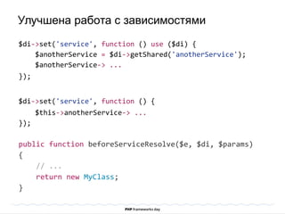 $di->set('service', function () use ($di) {
$anotherService = $di->getShared('anotherService');
$anotherService-> ...
});
$di->set('service', function () {
$this->anotherService-> ...
});
public function beforeServiceResolve($e, $di, $params)
{
// ...
return new MyClass;
}
Улучшена работа с зависимостями
 