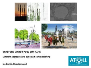 BRADFORD MIRROR POOL CITY PARK  Different approaches to public art commissioning Ian Banks, Director: Atoll 