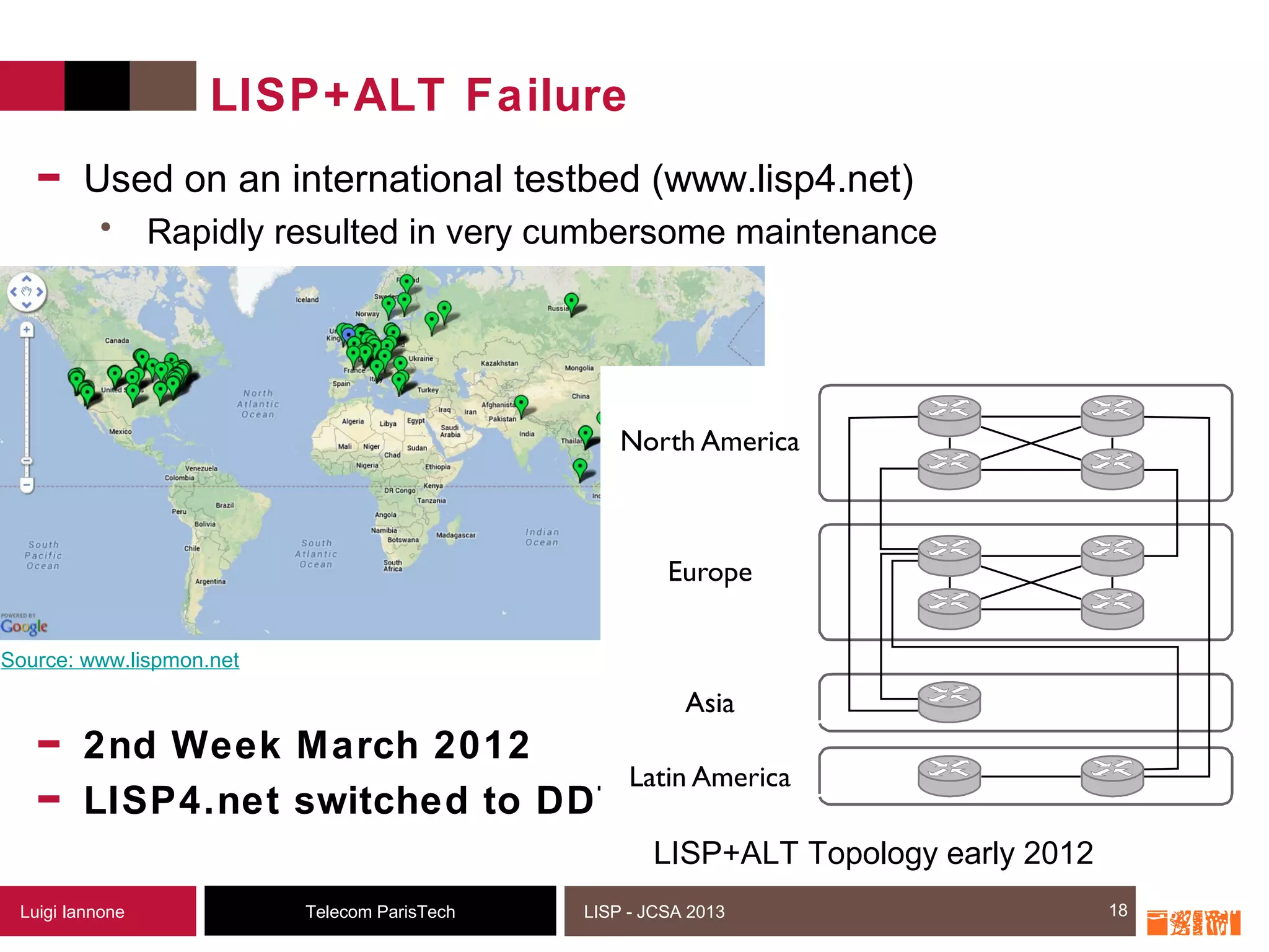 18Telecom ParisTechLuigi Iannone LISP - JCSA 2013
LISP+ALT Failure
- Used on an international testbed (www.lisp4.net)
• Rapidly resulted in very cumbersome maintenance
- 2nd Week March 2012
- LISP4.net switched to DDT
18
Source: www.lispmon.net
LISP+ALT Topology early 2012
 