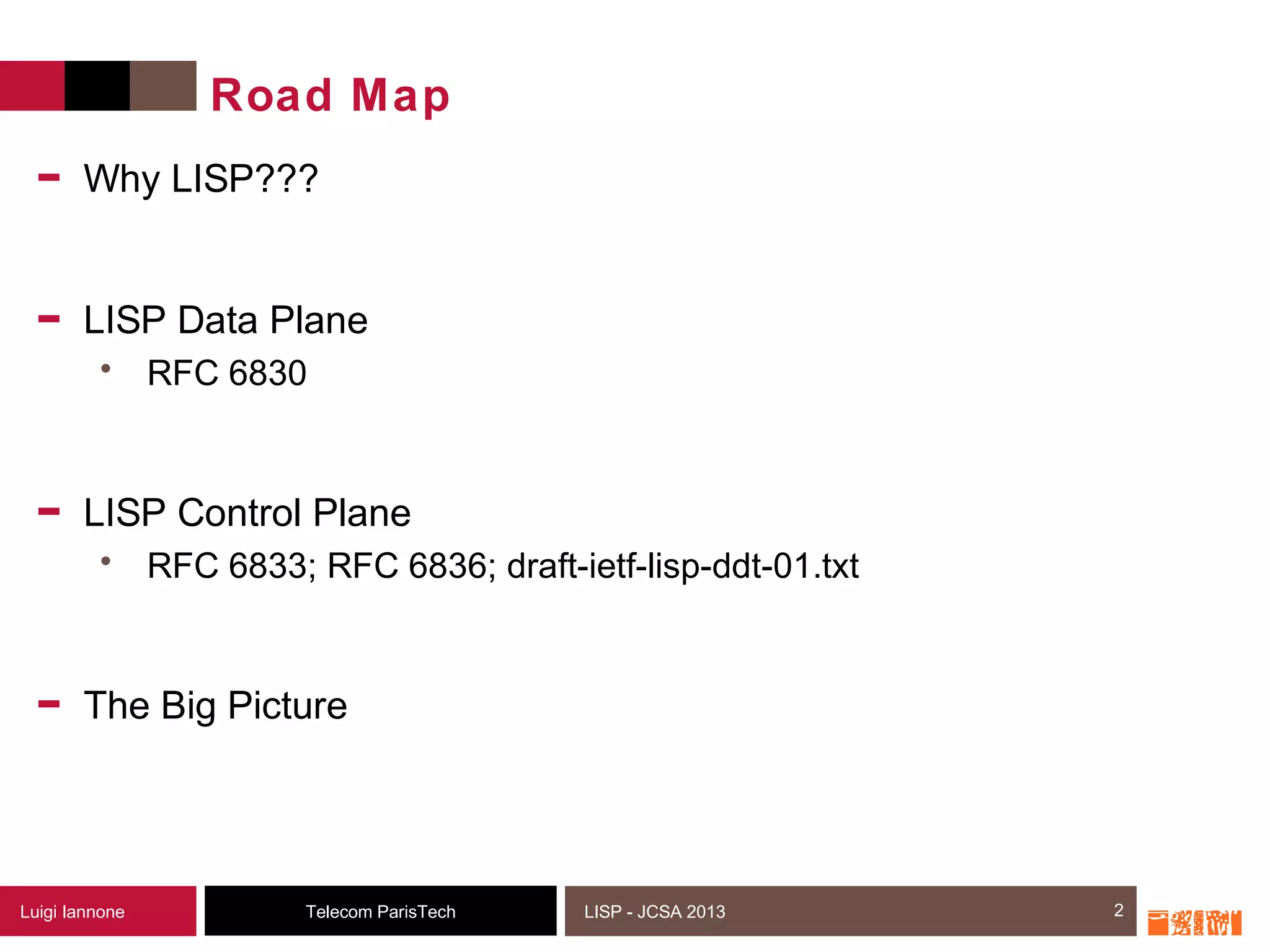 2Telecom ParisTechLuigi Iannone LISP - JCSA 2013
Road Map
- Why LISP???
- LISP Data Plane
• RFC 6830
- LISP Control Plane
• RFC 6833; RFC 6836; draft-ietf-lisp-ddt-01.txt
- The Big Picture
2
 