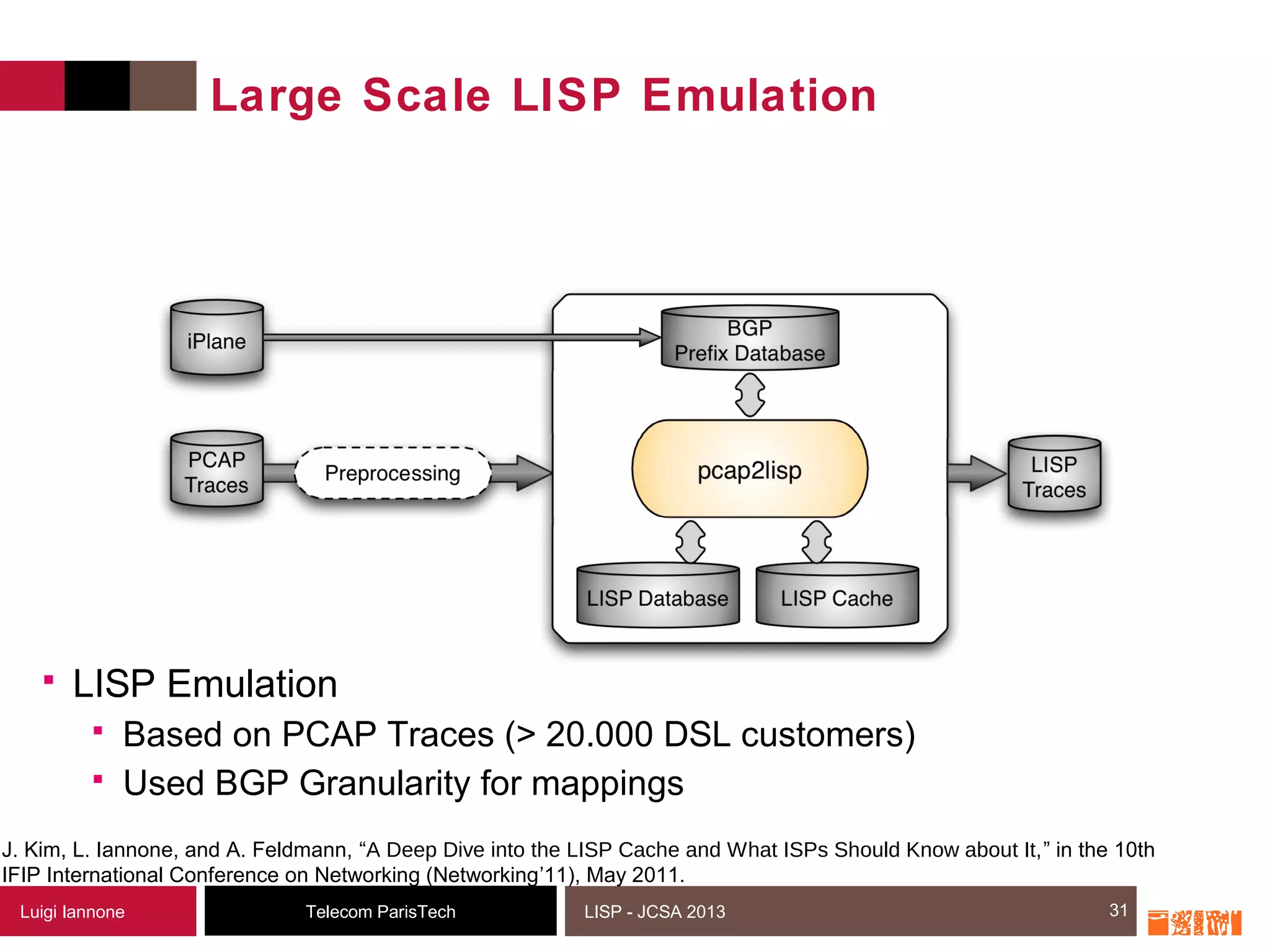 31Telecom ParisTechLuigi Iannone LISP - JCSA 2013
Large Scale LISP Emulation
 LISP Emulation
 Based on PCAP Traces (> 20.000 DSL customers)
 Used BGP Granularity for mappings
31
J. Kim, L. Iannone, and A. Feldmann, “A Deep Dive into the LISP Cache and What ISPs Should Know about It,” in the 10th
IFIP International Conference on Networking (Networking’11), May 2011.
 