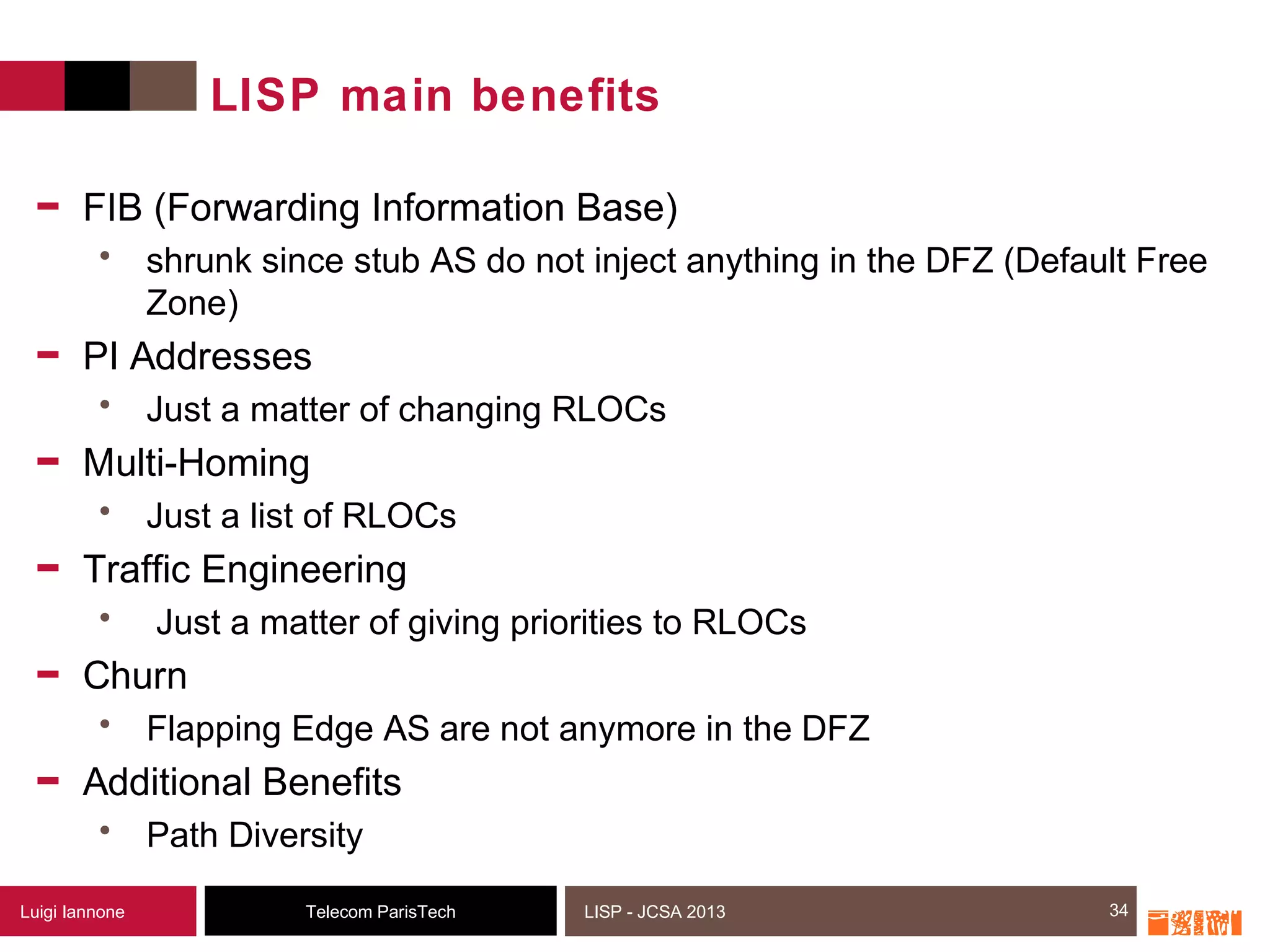 34Telecom ParisTechLuigi Iannone LISP - JCSA 2013
LISP main benefits
- FIB (Forwarding Information Base)
• shrunk since stub AS do not inject anything in the DFZ (Default Free
Zone)
- PI Addresses
• Just a matter of changing RLOCs
- Multi-Homing
• Just a list of RLOCs
- Traffic Engineering
• Just a matter of giving priorities to RLOCs
- Churn
• Flapping Edge AS are not anymore in the DFZ
- Additional Benefits
• Path Diversity
34
 