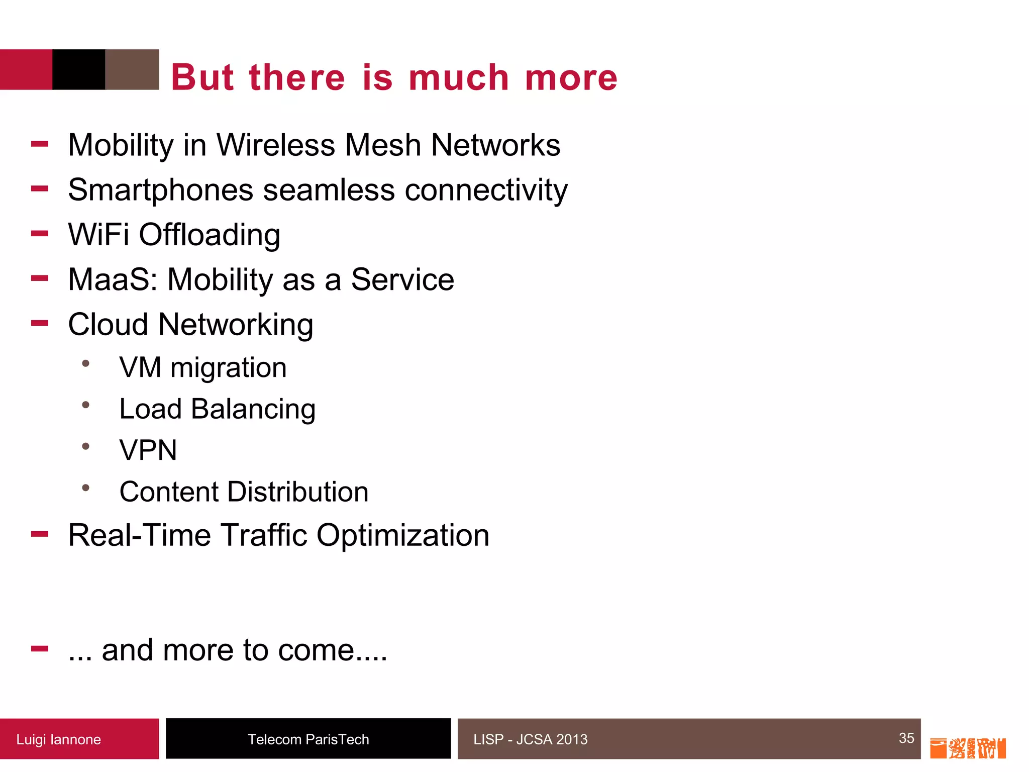 35Telecom ParisTechLuigi Iannone LISP - JCSA 2013
But there is much more
- Mobility in Wireless Mesh Networks
- Smartphones seamless connectivity
- WiFi Offloading
- MaaS: Mobility as a Service
- Cloud Networking
• VM migration
• Load Balancing
• VPN
• Content Distribution
- Real-Time Traffic Optimization
- ... and more to come....
35
 
