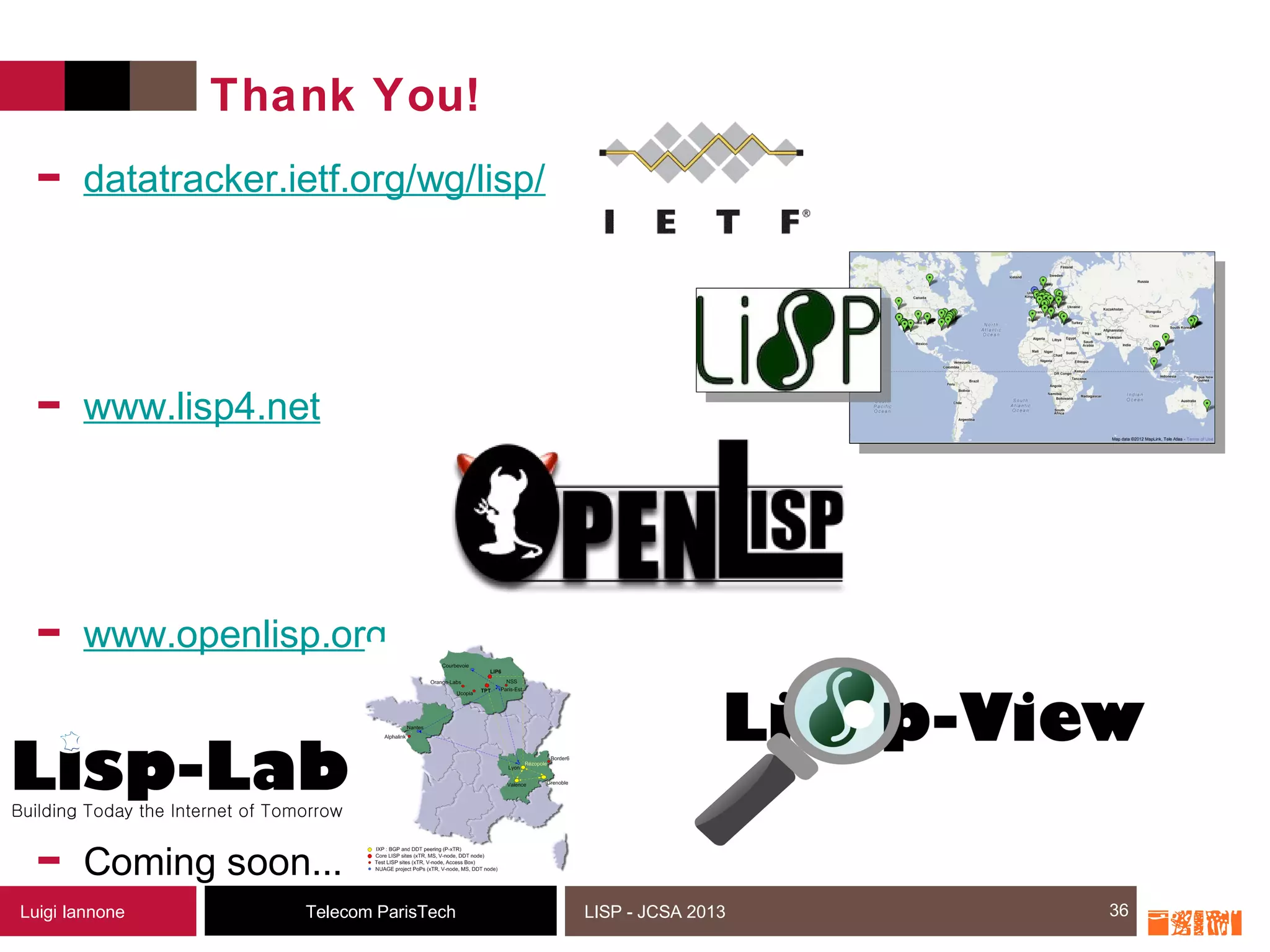 36Telecom ParisTechLuigi Iannone LISP - JCSA 2013
Thank You!
- datatracker.ietf.org/wg/lisp/
- www.lisp4.net
- www.openlisp.org
- Coming soon...
36
 