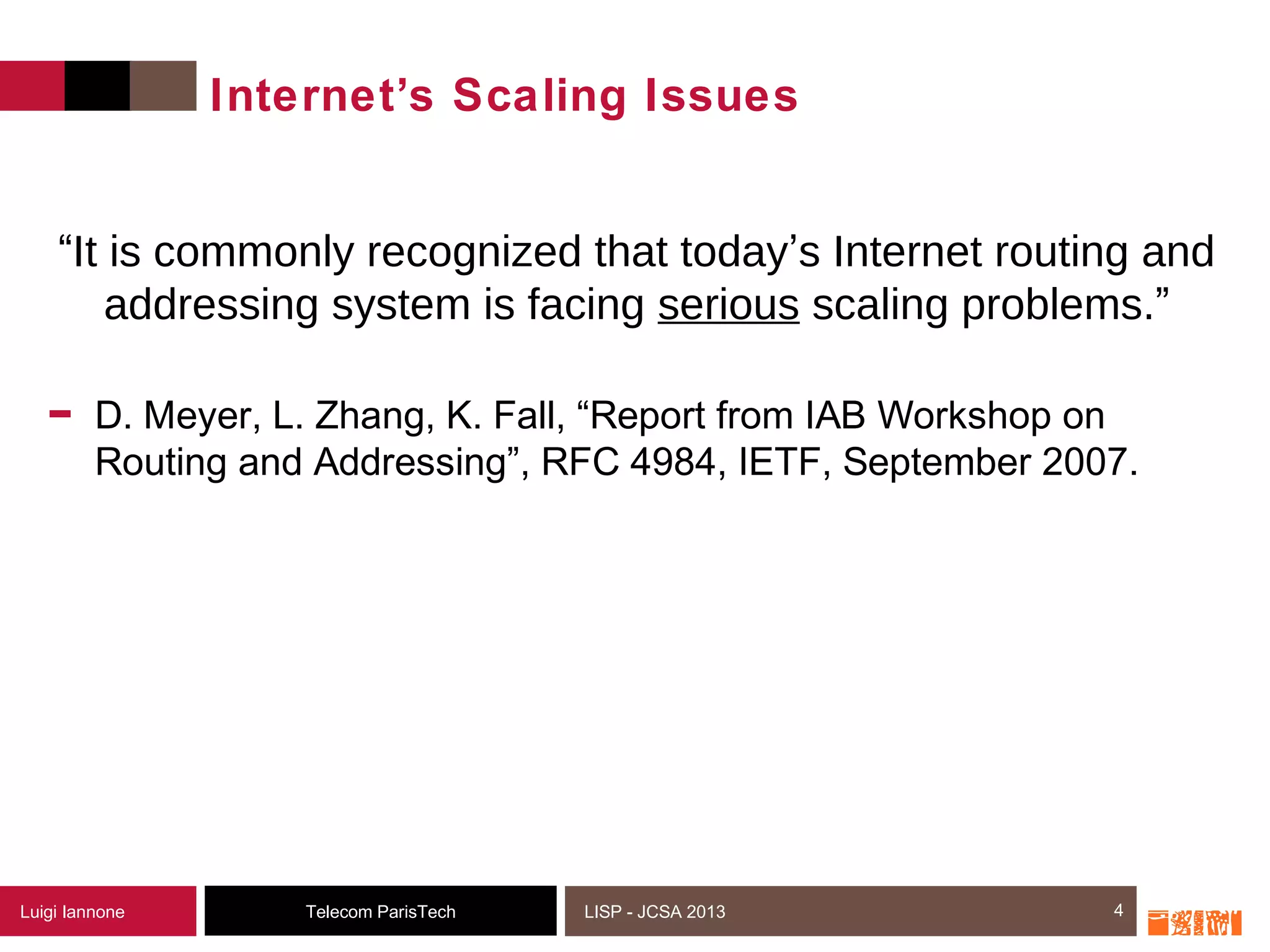 4Telecom ParisTechLuigi Iannone LISP - JCSA 2013
Internet’s Scaling Issues
- D. Meyer, L. Zhang, K. Fall, “Report from IAB Workshop on
Routing and Addressing”, RFC 4984, IETF, September 2007.
4
“It is commonly recognized that today’s Internet routing and
addressing system is facing serious scaling problems.”
 