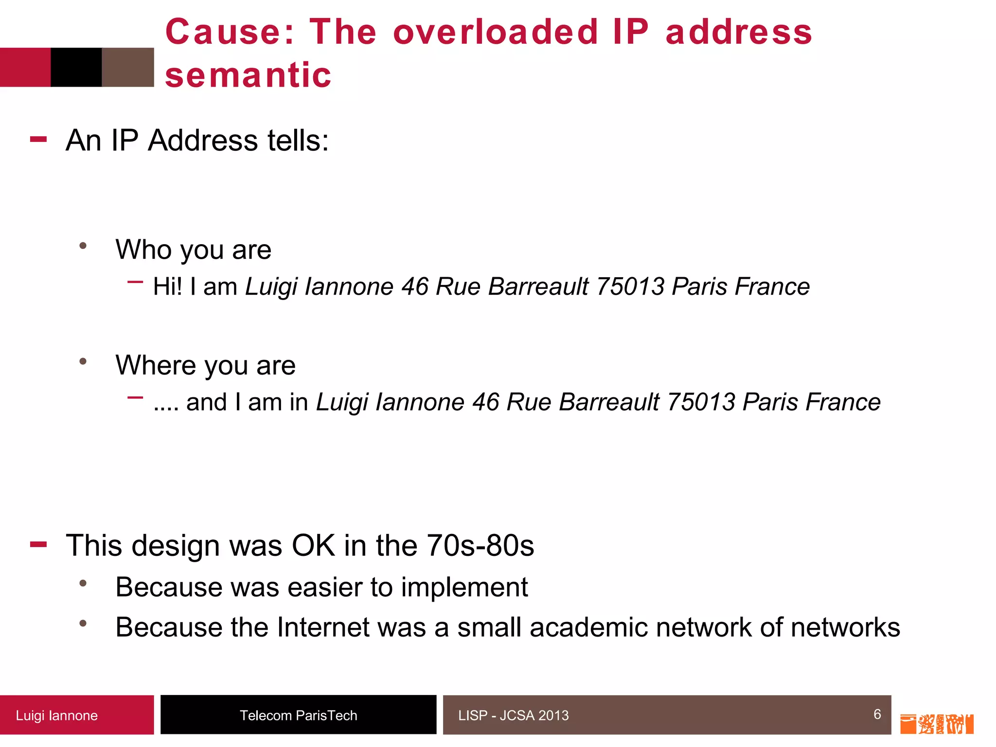 6Telecom ParisTechLuigi Iannone LISP - JCSA 2013
Cause: The overloaded IP address
semantic
- An IP Address tells:
• Who you are
─ Hi! I am Luigi Iannone 46 Rue Barreault 75013 Paris France
• Where you are
─ .... and I am in Luigi Iannone 46 Rue Barreault 75013 Paris France
- This design was OK in the 70s-80s
• Because was easier to implement
• Because the Internet was a small academic network of networks
6
 