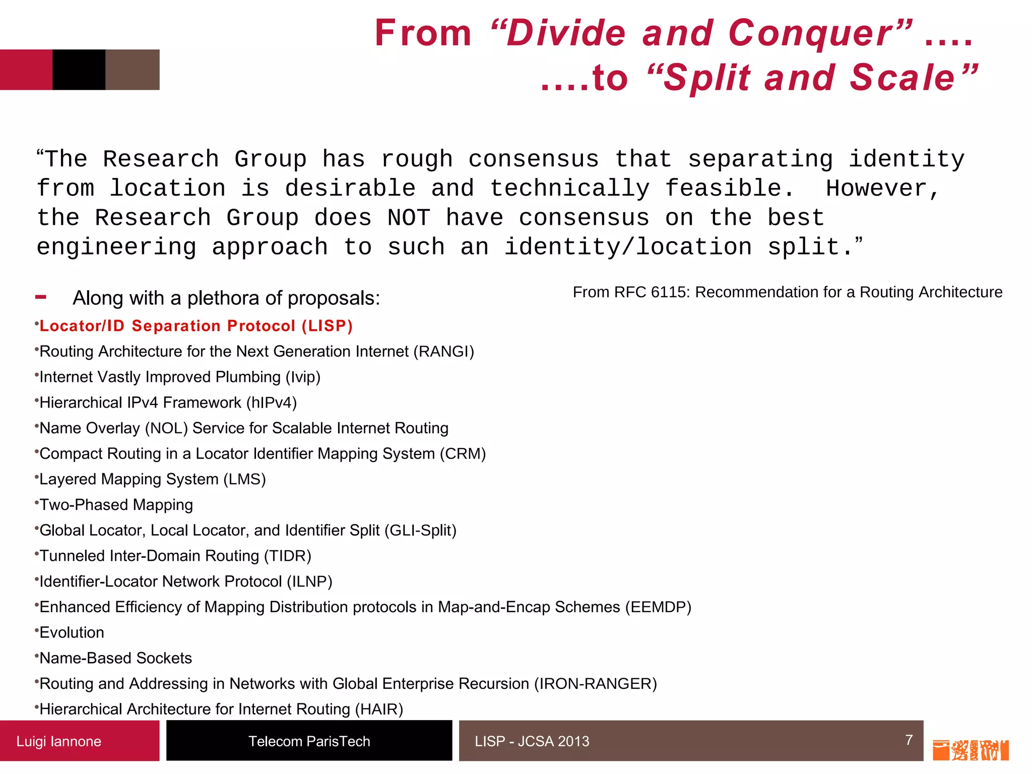7Telecom ParisTechLuigi Iannone LISP - JCSA 2013
From “Divide and Conquer” ....
....to “Split and Scale”
- Along with a plethora of proposals:
•Locator/ID Separation Protocol (LISP)
•Routing Architecture for the Next Generation Internet (RANGI)
•Internet Vastly Improved Plumbing (Ivip)
•Hierarchical IPv4 Framework (hIPv4)
•Name Overlay (NOL) Service for Scalable Internet Routing
•Compact Routing in a Locator Identifier Mapping System (CRM)
•Layered Mapping System (LMS)
•Two-Phased Mapping
•Global Locator, Local Locator, and Identifier Split (GLI-Split)
•Tunneled Inter-Domain Routing (TIDR)
•Identifier-Locator Network Protocol (ILNP)
•Enhanced Efficiency of Mapping Distribution protocols in Map-and-Encap Schemes (EEMDP)
•Evolution
•Name-Based Sockets
•Routing and Addressing in Networks with Global Enterprise Recursion (IRON-RANGER)
•Hierarchical Architecture for Internet Routing (HAIR)
7
“The Research Group has rough consensus that separating identity
from location is desirable and technically feasible. However,
the Research Group does NOT have consensus on the best
engineering approach to such an identity/location split.”
From RFC 6115: Recommendation for a Routing Architecture
 