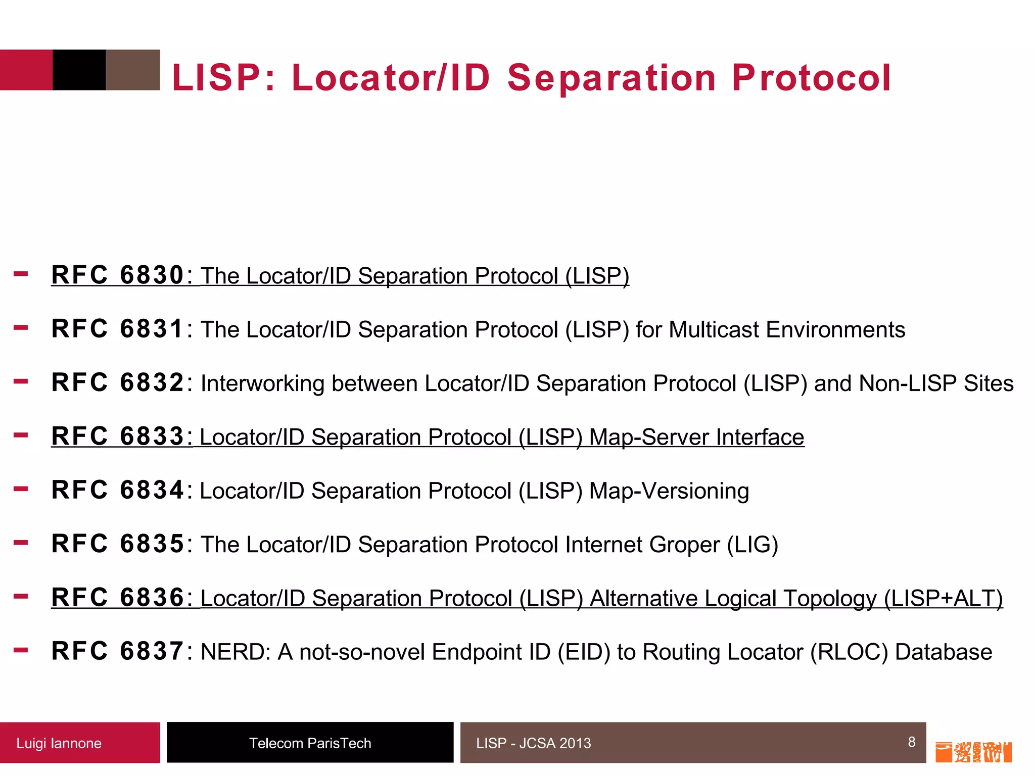 8Telecom ParisTechLuigi Iannone LISP - JCSA 2013
LISP: Locator/ID Separation Protocol
- RFC 6830: The Locator/ID Separation Protocol (LISP)
- RFC 6831: The Locator/ID Separation Protocol (LISP) for Multicast Environments
- RFC 6832: Interworking between Locator/ID Separation Protocol (LISP) and Non-LISP Sites
- RFC 6833: Locator/ID Separation Protocol (LISP) Map-Server Interface
- RFC 6834: Locator/ID Separation Protocol (LISP) Map-Versioning
- RFC 6835: The Locator/ID Separation Protocol Internet Groper (LIG)
- RFC 6836: Locator/ID Separation Protocol (LISP) Alternative Logical Topology (LISP+ALT)
- RFC 6837: NERD: A not-so-novel Endpoint ID (EID) to Routing Locator (RLOC) Database
8
 