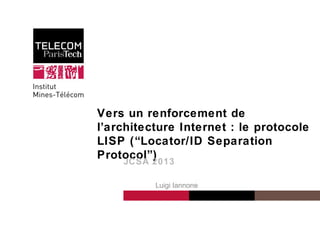 1
Institut Mines-Télécom
Vers un renforcement de
l’architecture Internet : le protocole
LISP (“Locator/ID Separation
Protocol”)
1
JCSA 2013
Luigi Iannone
 
