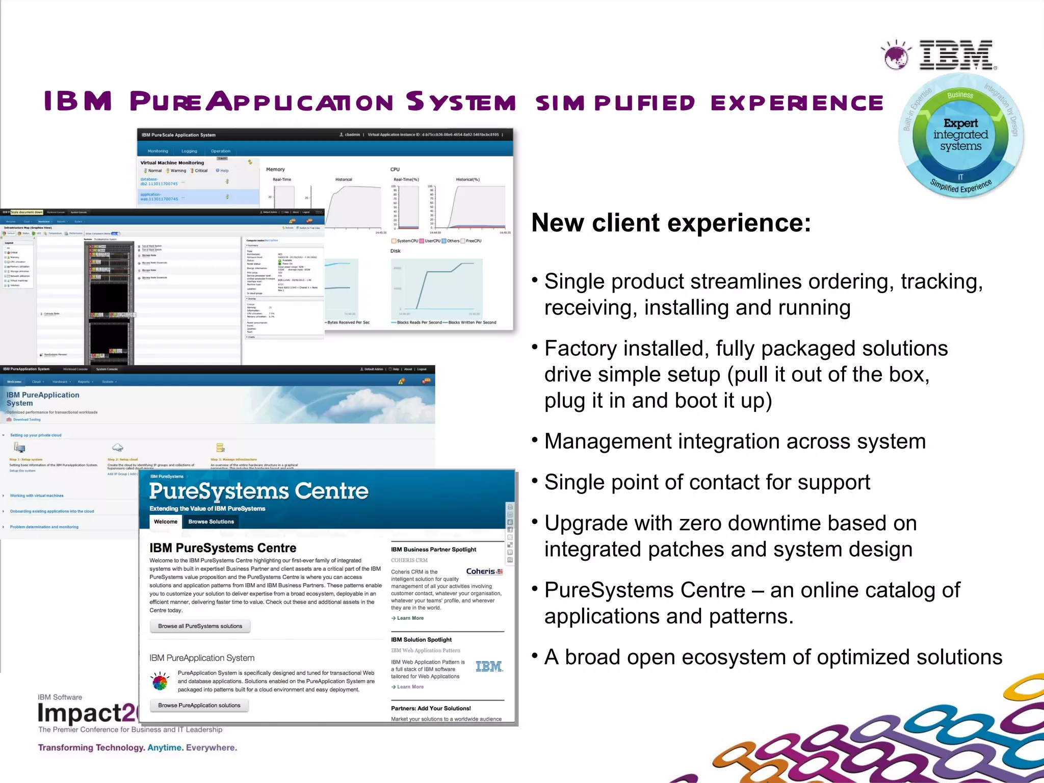 IBM PureApplication System sim plified experience

                            New client experience:

                            • Single product streamlines ordering, tracking,
                              receiving, installing and running
                            • Factory installed, fully packaged solutions
                              drive simple setup (pull it out of the box,
                              plug it in and boot it up)
                            • Management integration across system
                            • Single point of contact for support
                            • Upgrade with zero downtime based on
                              integrated patches and system design
                            • PureSystems Centre – an online catalog of
                              applications and patterns.
                            • A broad open ecosystem of optimized solutions
 