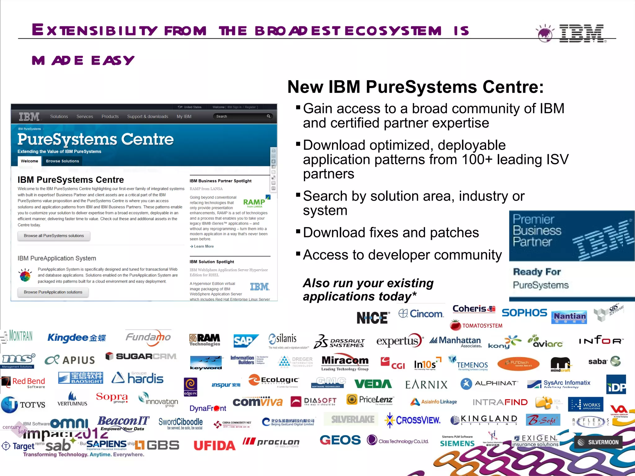 Extensibility from the broad est ecosystem is
m ad e easy
                          New IBM PureSystems Centre:
                            Gain access to a broad community of IBM
                            and certified partner expertise
                            Download optimized, deployable
                            application patterns from 100+ leading ISV
                            partners
                            Search by solution area, industry or
                            system
                            Download fixes and patches
                            Access to developer community

                            Also run your existing
                            applications today*
 