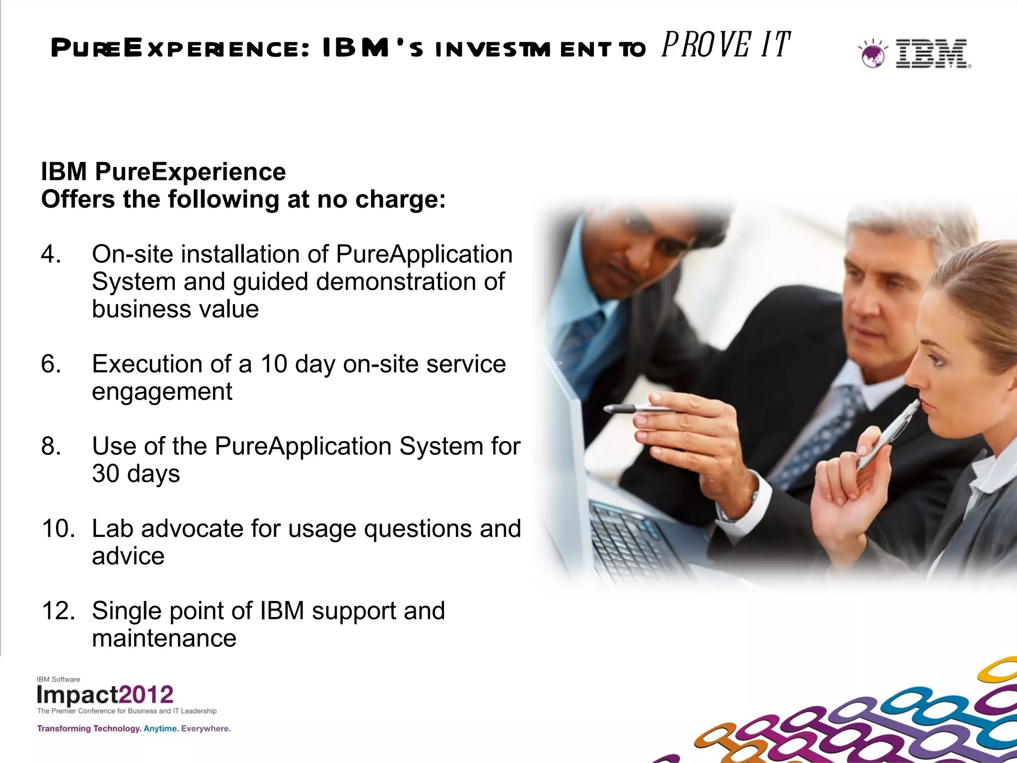 PureExperience: IBM ’s investm ent to prove it


IBM PureExperience
Offers the following at no charge:

4.   On-site installation of PureApplication
     System and guided demonstration of
     business value

6.   Execution of a 10 day on-site service
     engagement

8.   Use of the PureApplication System for
     30 days

10. Lab advocate for usage questions and
    advice

12. Single point of IBM support and
    maintenance
 