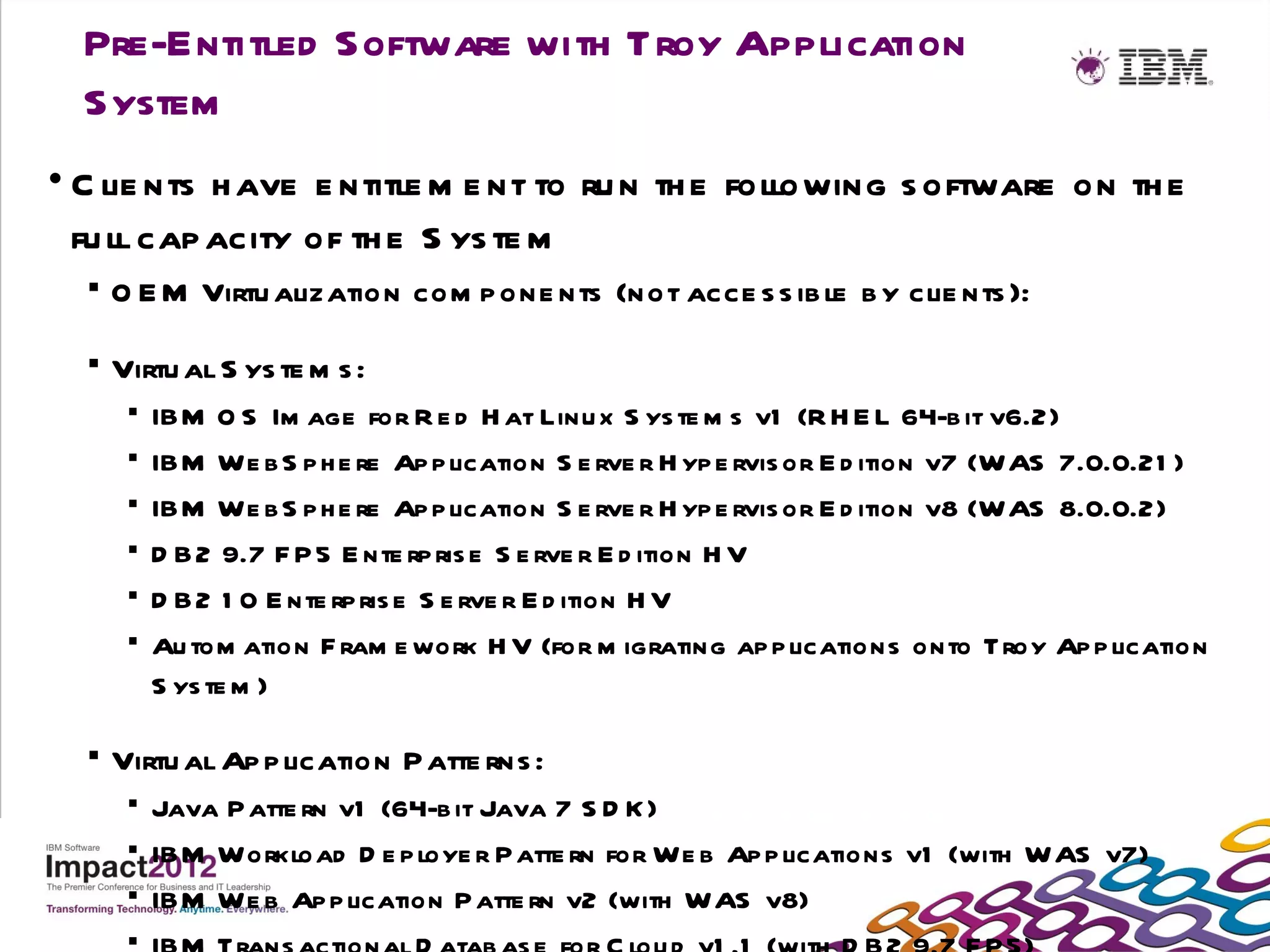 Pre-Entitled Software with Troy Application
  System
• C lie nts h ave e ntitle m e nt to ru n th e following s oftware on th e
  fu ll cap acity of th e S ys te m
     O E M Virtu alization com p one nts (not acce s s ib le b y clie nts ):

     Virtu al S ys te m s :
          IBM O S Im age for R e d H at Linu x S ys te m s v1 (R H E L 64-b it v6.2)
          IBM We b S p h e re Ap p lication S e rve r H yp e rvis or E d ition v7 (WAS 7.0.0.21 )
          IBM We b S p h e re Ap p lication S e rve r H yp e rvis or E d ition v8 (WAS 8.0.0.2)
          D B 2 9.7 F P 5 E nte rp ris e S e rve r E d ition H V
          D B 2 1 0 E nte rp ris e S e rve r E d ition H V
          Au tom ation F ram e work H V (for m igrating ap p lications onto Troy Ap p lication
           S ys te m )

     Virtu al Ap p lication P atte rns :
        Java P atte rn v1 (64-b it Java 7 S D K )
        IBM Workload D e p loye r Patte rn for We b Ap p lications v1 (with WAS v7)
        IBM We b Ap p lication P atte rn v2 (with WAS v8)
       
 