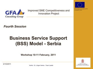 This Project is funded by the

                 Improved SME Competitiveness and          European Union


                         Innovation Project




Fourth Session


       Business Service Support
         (BSS) Model - Serbia

            Workshop 10-11 February, 2011


2/10/2011
                  Author: Dr. Jürgen Henke – Team Leader
 