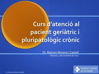 Curs d’atenció al
                         pacient geriàtric i
                      pluripatològic crònic
                             Dr. Ramon Morera i Castell
                                  Vilanova, 7 de novembre de 2012




Dr. Ramon Morera i Castell
 