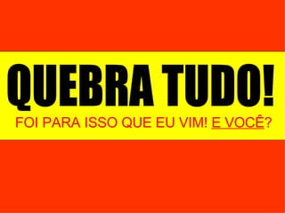 FOI PARA ISSO QUE EU VIM!  E VOCÊ ? QUEBRA TUDO! 