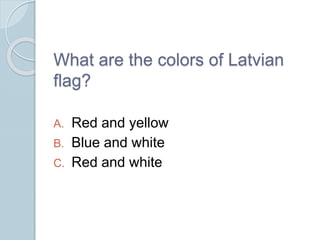 What are the colors of Latvian
flag?
A. Red and yellow
B. Blue and white
C. Red and white
 
