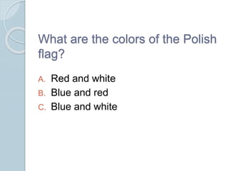 What are the colors of the Polish
flag?
A. Red and white
B. Blue and red
C. Blue and white
 