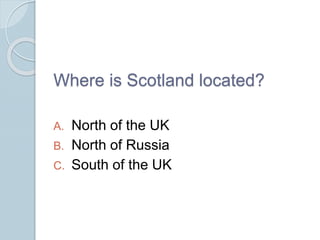 Where is Scotland located?
A. North of the UK
B. North of Russia
C. South of the UK
 