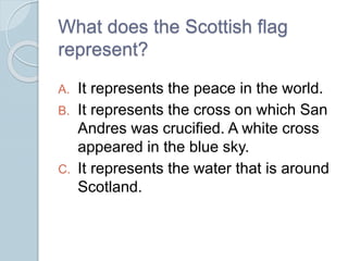What does the Scottish flag
represent?
A. It represents the peace in the world.
B. It represents the cross on which San
Andres was crucified. A white cross
appeared in the blue sky.
C. It represents the water that is around
Scotland.
 