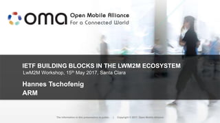 IETF BUILDING BLOCKS IN THE LWM2M ECOSYSTEM
Hannes Tschofenig
ARM
The information in this presentation is public. | Copyright © 2017 Open Mobile Alliance
LwM2M Workshop, 15th May 2017, Santa Clara
 