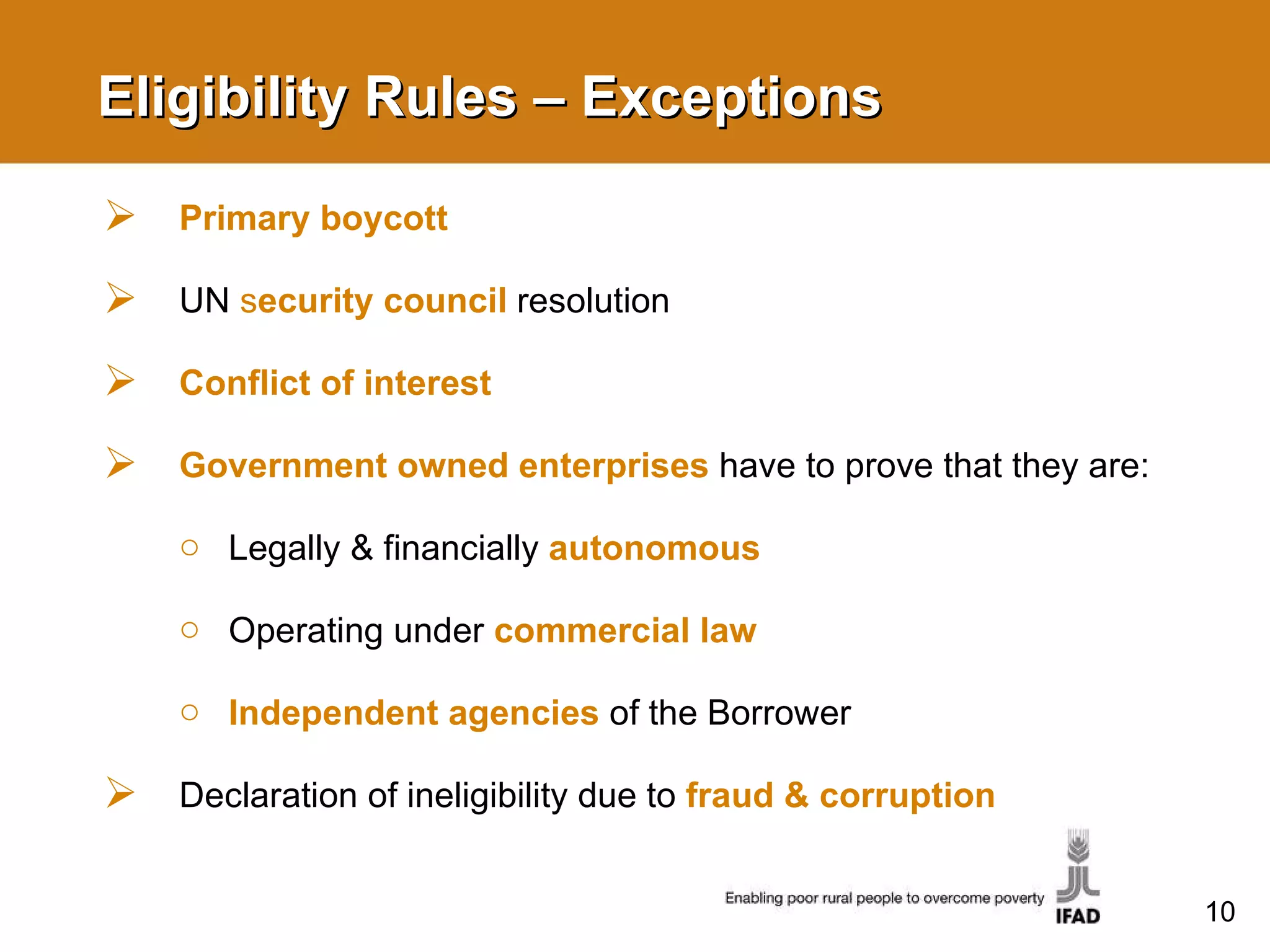 Eligibility Rules – Exceptions Primary boycott UN  s ecurity council  resolution Conflict of interest Government owned enterprises   have to prove that they are: Legally & financially  autonomous Operating under  commercial law Independent agencies   of the Borrower Declaration of ineligibility due to  fraud & corruption 