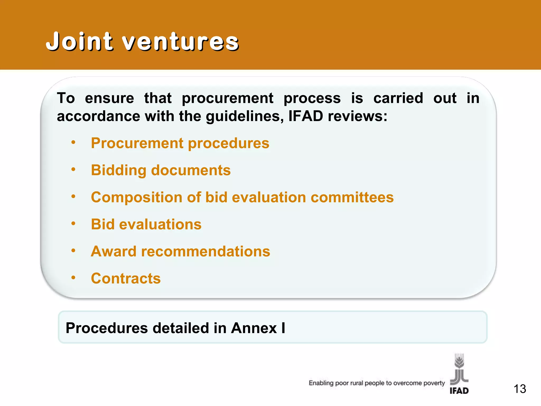 Joint ventures Procedures detailed in Annex I To ensure that procurement process is carried out in accordance with the guidelines, IFAD reviews: Procurement procedures Bidding documents Composition of bid evaluation committees Bid evaluations Award recommendations Contracts 