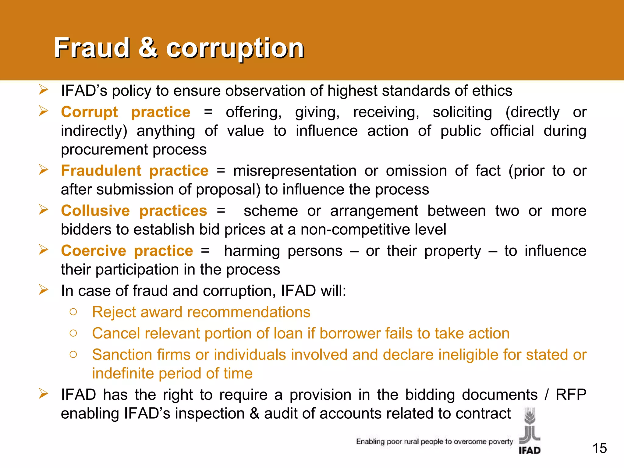 Fraud & corruption IFAD’s policy to ensure observation of highest standards of ethics Corrupt practice  = offering, giving, receiving, soliciting (directly or indirectly) anything of value to influence action of public official during procurement process Fraudulent practice  = misrepresentation or omission of fact (prior to or after submission of proposal) to influence the process Collusive practices  =  scheme or arrangement between two or more bidders to establish bid prices at a non-competitive level Coercive practice  =  harming persons – or their property – to influence their participation in the process In case of fraud and corruption, IFAD will: Reject award recommendations Cancel relevant portion of loan if borrower fails to take action Sanction firms or individuals involved and declare ineligible for stated or indefinite period of time IFAD has the right to require a provision in the bidding documents / RFP enabling IFAD’s inspection & audit of accounts related to contract 