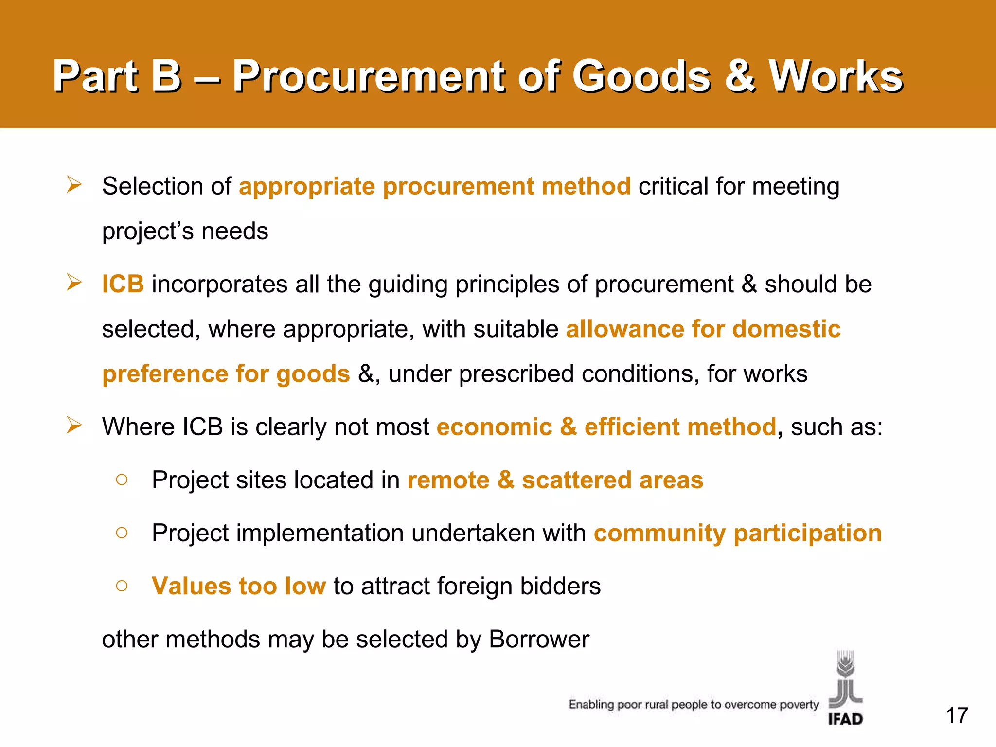 Part B – Procurement of Goods & Works Selection of  appropriate procurement method  critical for meeting project’s needs ICB  incorporates all the guiding principles of procurement & should be selected, where appropriate, with suitable   allowance for domestic preference for goods  &, under prescribed conditions, for works Where ICB is clearly not most  economic & efficient method ,  such as: Project sites located in  remote & scattered areas Project implementation undertaken with  community participation Values too low  to attract foreign bidders other methods may be selected by Borrower 