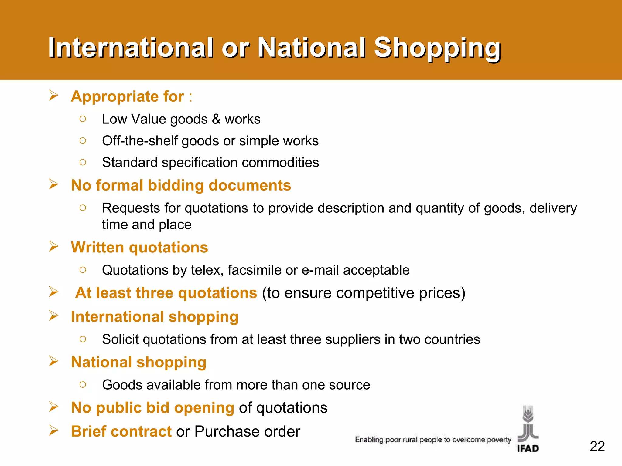 International or National Shopping Appropriate for  : Low Value goods & works Off-the-shelf goods or simple works Standard specification commodities No formal bidding documents Requests for quotations to provide description and quantity of goods, delivery time and place Written quotations Quotations by telex, facsimile or e-mail acceptable At least three quotations  (to ensure competitive prices) International shopping Solicit quotations from at least three suppliers in two countries National shopping Goods available from more than one source No public bid opening  of quotations Brief contract  or Purchase order 