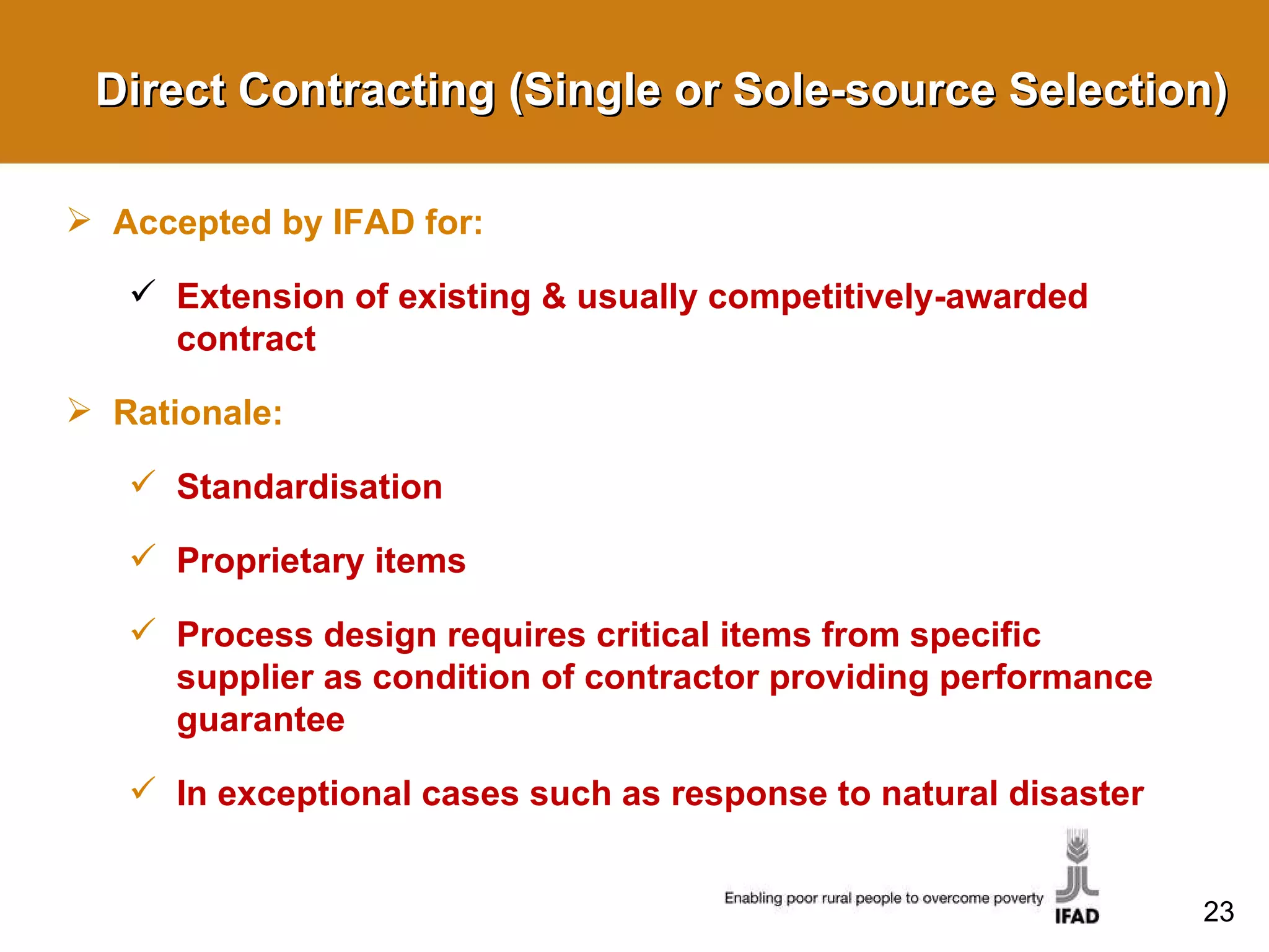 Direct Contracting (Single or Sole-source Selection) Accepted by IFAD for: Extension of existing & usually competitively-awarded contract Rationale: Standardisation Proprietary items Process design requires critical items from specific supplier as condition of contractor providing performance guarantee In exceptional cases such as response to natural disaster 