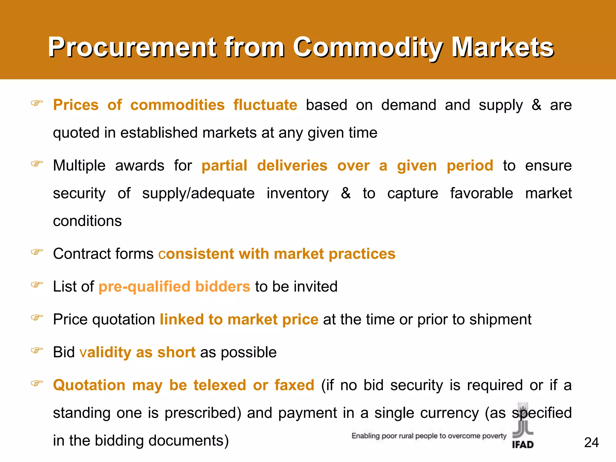 Procurement from Commodity Markets Prices of commodities fluctuate   based on demand and supply & are quoted in established markets at any given time Multiple awards for  partial deliveries over a given period  to ensure security of supply/adequate inventory & to capture favorable market conditions Contract forms  c onsistent with market practices List of  pre-qualified bidders  to be invited  Price quotation  linked to market price  at the time or prior to shipment Bid  v alidity as short   as possible Quotation may be telexed or faxed  (if no bid security is required or if a standing one is prescribed) and payment in a single currency (as specified in the bidding documents) 