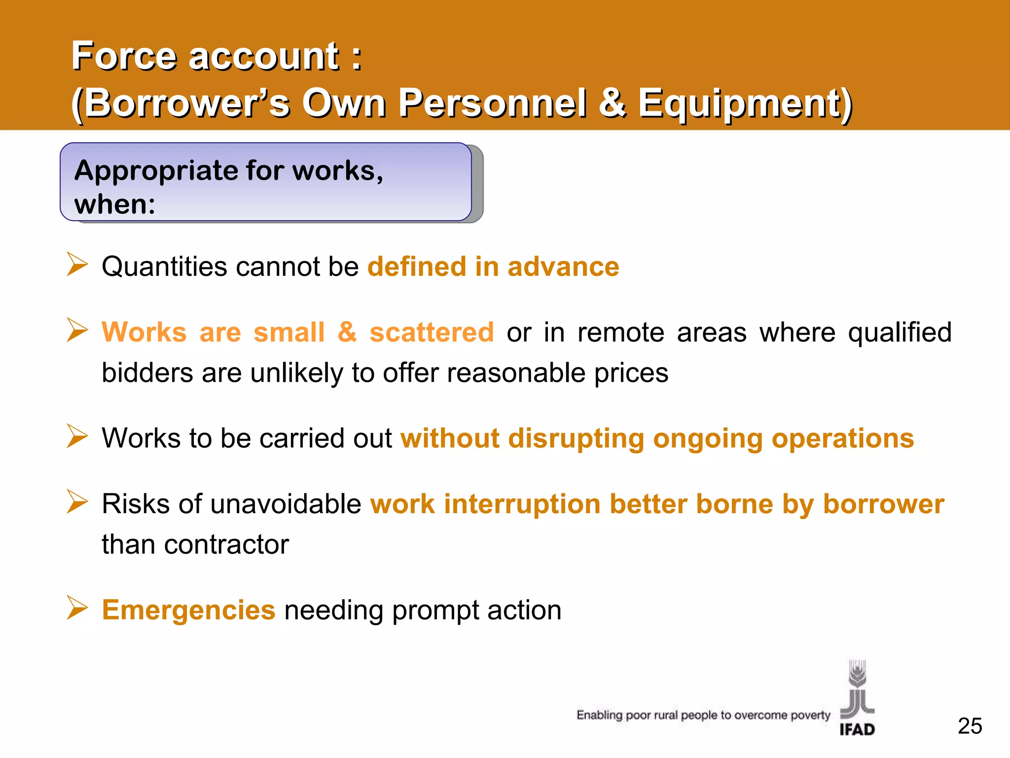 Force account :  (Borrower’s Own Personnel & Equipment) Quantities cannot be  defined in advance   Works are small & scattered  or in remote areas where qualified bidders are unlikely to offer reasonable prices Works to be carried out  without disrupting ongoing operations Risks of unavoidable  work interruption better borne by borrower  than contractor  Emergencies  needing prompt action Appropriate for works, when: 