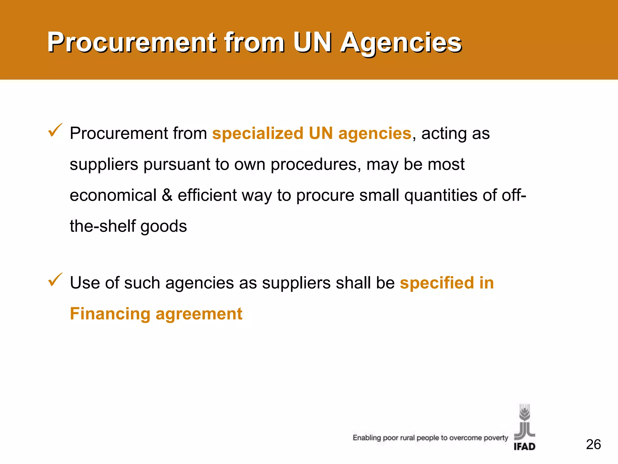 Procurement from UN Agencies Procurement from  specialized UN agencies , acting as suppliers pursuant to own procedures, may be most economical & efficient way to procure small quantities of off-the-shelf goods Use of such agencies as suppliers shall be  specified in Financing agreement  
